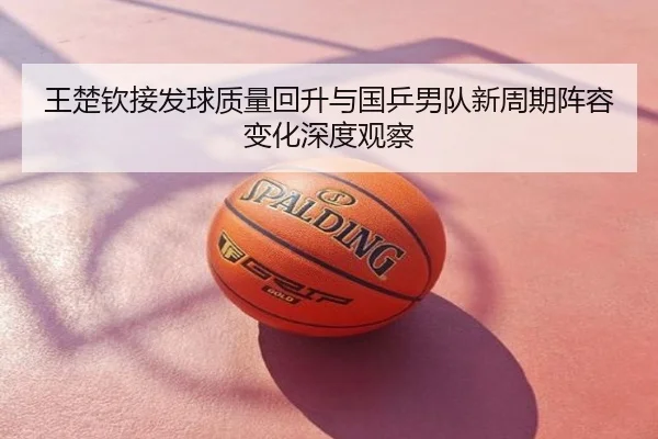 王楚钦接发球质量回升与国乒男队新周期阵容变化深度观察