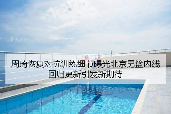 周琦恢复对抗训练细节曝光北京男篮内线回归更新引发新期待