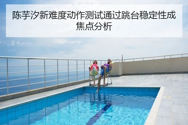 陈芋汐新难度动作测试通过跳台稳定性成焦点分析