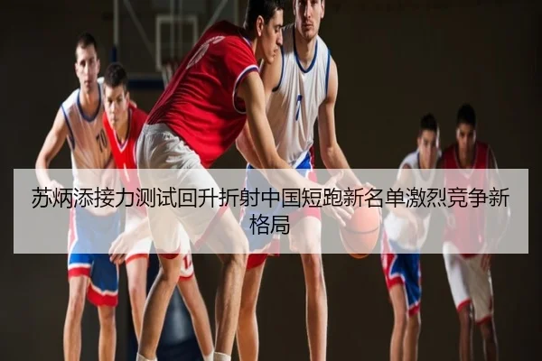 苏炳添接力测试回升折射中国短跑新名单激烈竞争新格局