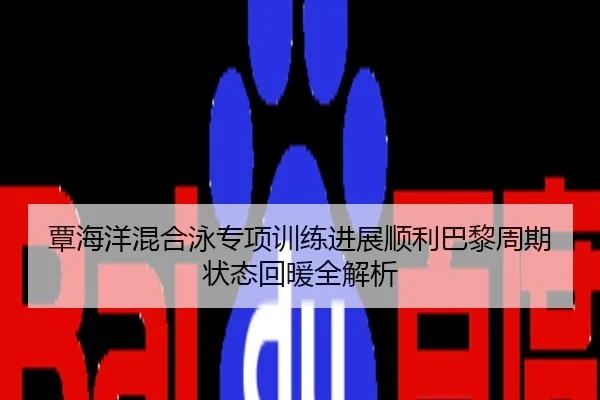 覃海洋混合泳专项训练进展顺利巴黎周期状态回暖全解析