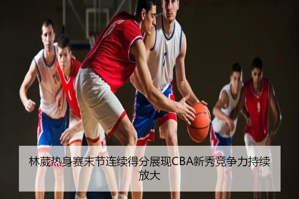 林葳热身赛末节连续得分展现CBA新秀竞争力持续放大
