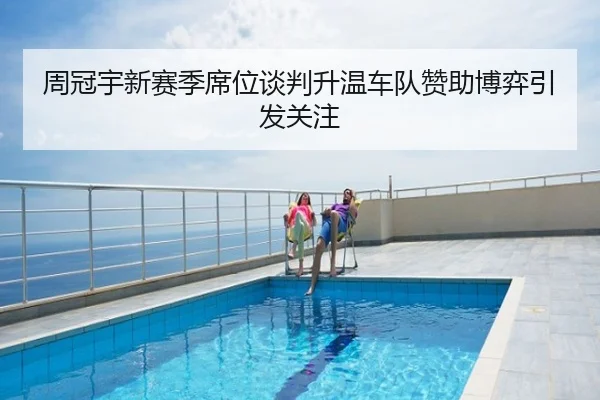 周冠宇新赛季席位谈判升温车队赞助博弈引发关注