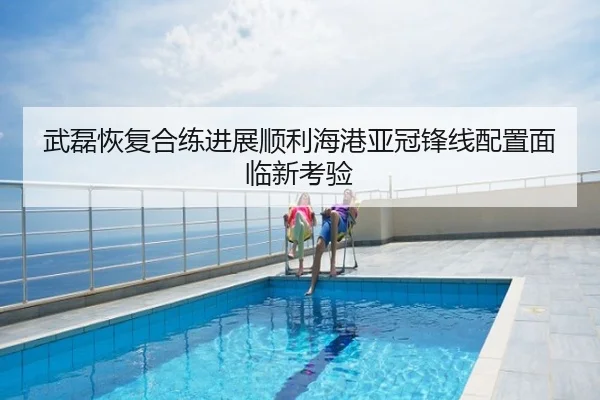 武磊恢复合练进展顺利海港亚冠锋线配置面临新考验