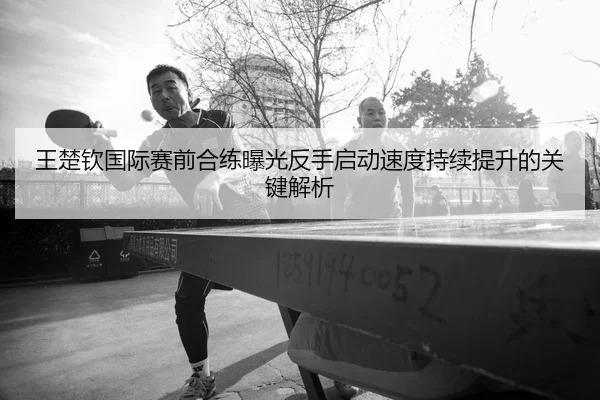 王楚钦国际赛前合练曝光反手启动速度持续提升的关键解析